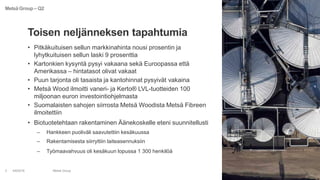 • Pitkäkuituisen sellun markkinahinta nousi prosentin ja
lyhytkuituisen sellun laski 9 prosenttia
• Kartonkien kysyntä pysyi vakaana sekä Euroopassa että
Amerikassa – hintatasot olivat vakaat
• Puun tarjonta oli tasaista ja kantohinnat pysyivät vakaina
• Metsä Wood ilmoitti vaneri- ja Kerto® LVL-tuotteiden 100
miljoonan euron investointiohjelmasta
• Suomalaisten sahojen siirrosta Metsä Woodista Metsä Fibreen
ilmoitettiin
• Biotuotetehtaan rakentaminen Äänekoskelle eteni suunnitellusti
– Hankkeen puoliväli saavutettiin kesäkuussa
– Rakentamisesta siirryttiin laiteasennuksiin
– Työmaavahvuus oli kesäkuun lopussa 1 300 henkilöä
4/8/2016 Metsä Group3
Toisen neljänneksen tapahtumia
Metsä Group – Q2
 