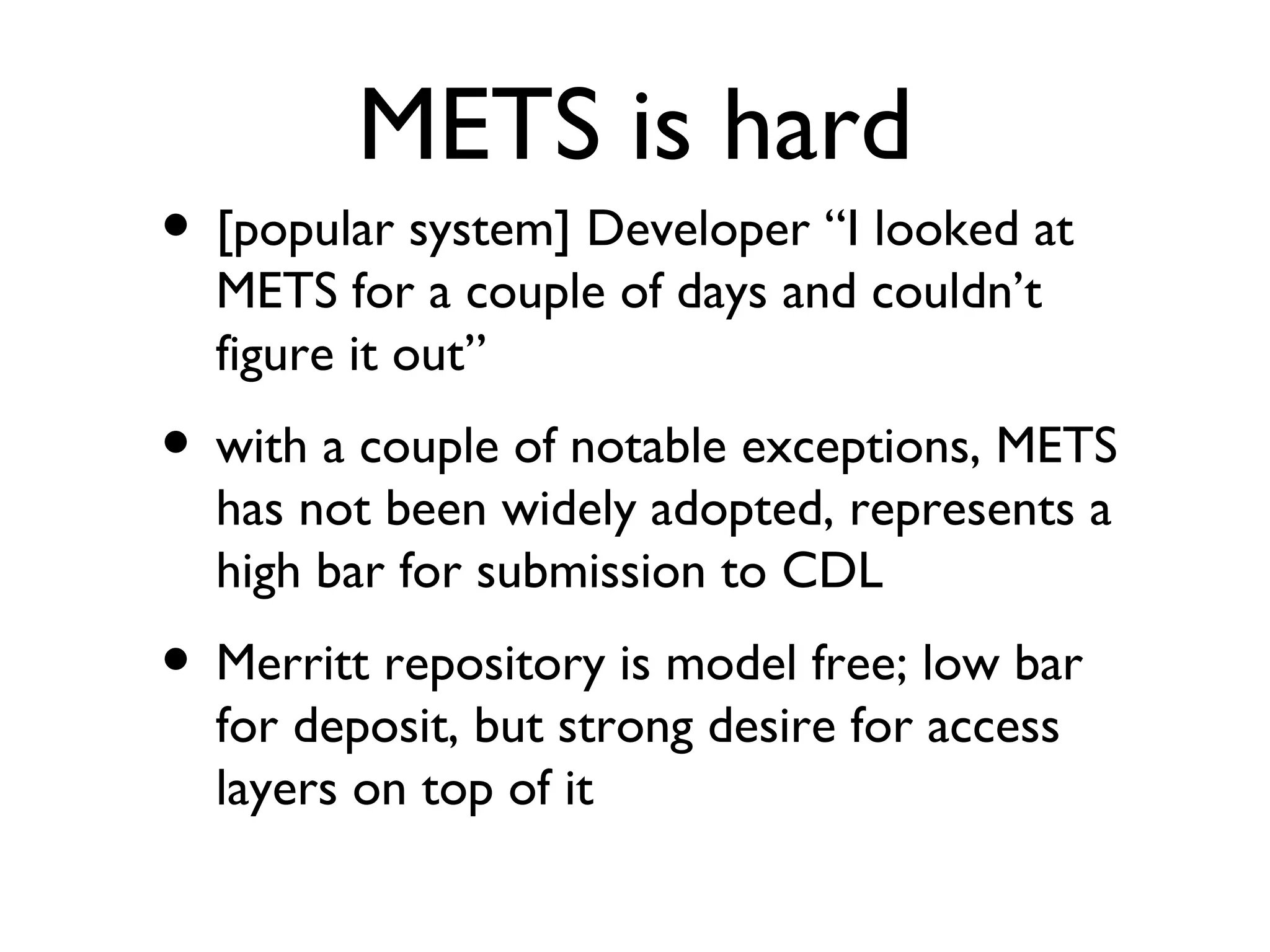 METS is hard [popular system] Developer “I looked at METS for a couple of days and couldn’t figure it out” with a couple of notable exceptions, METS has not been widely adopted, represents a high bar for submission to CDL Merritt repository is model free; low bar for deposit, but strong desire for access layers on top of it 