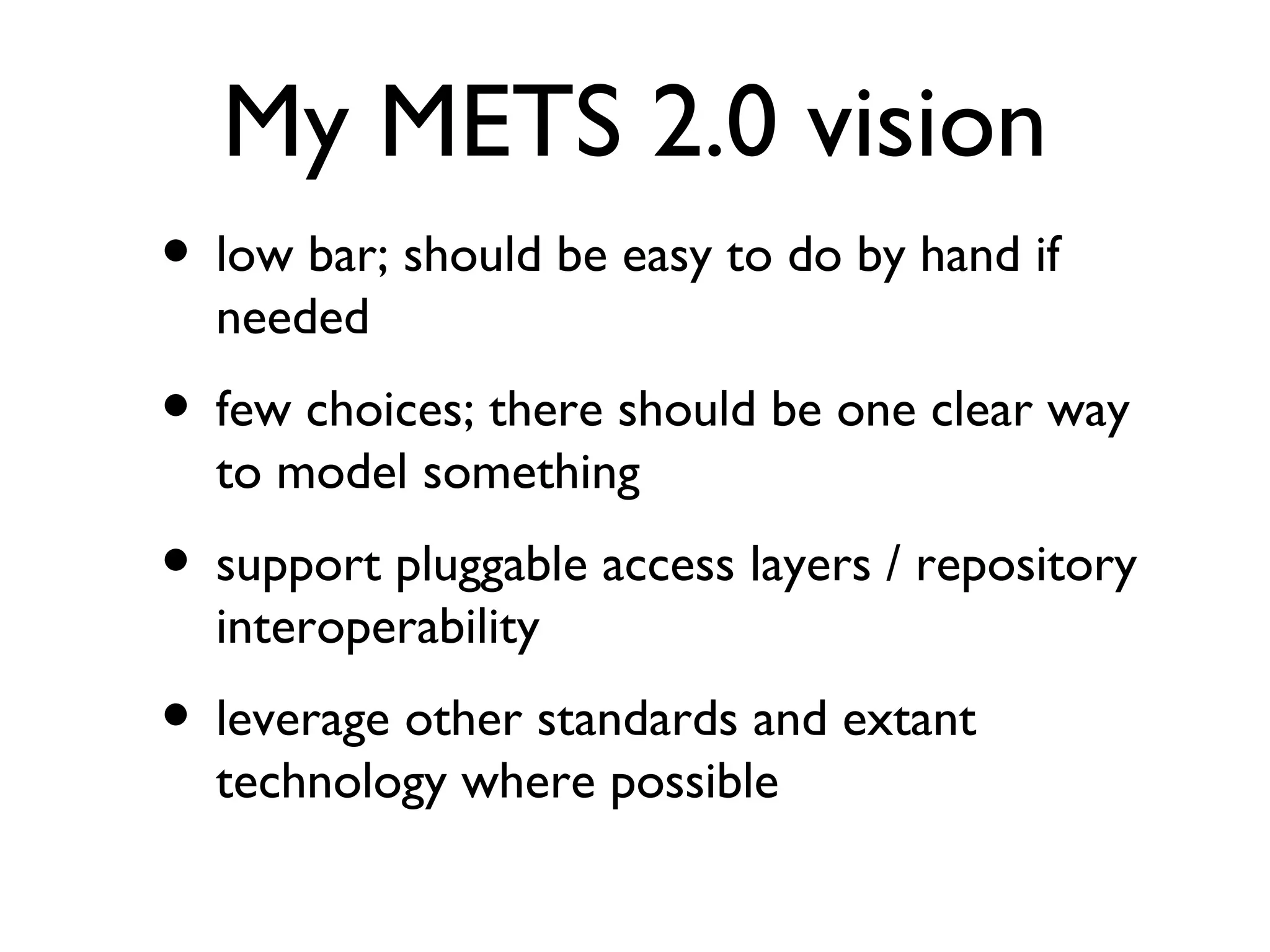My METS 2.0 vision low bar; should be easy to do by hand if needed few choices; there should be one clear way to model something support pluggable access layers / repository interoperability leverage other standards and extant technology where possible 