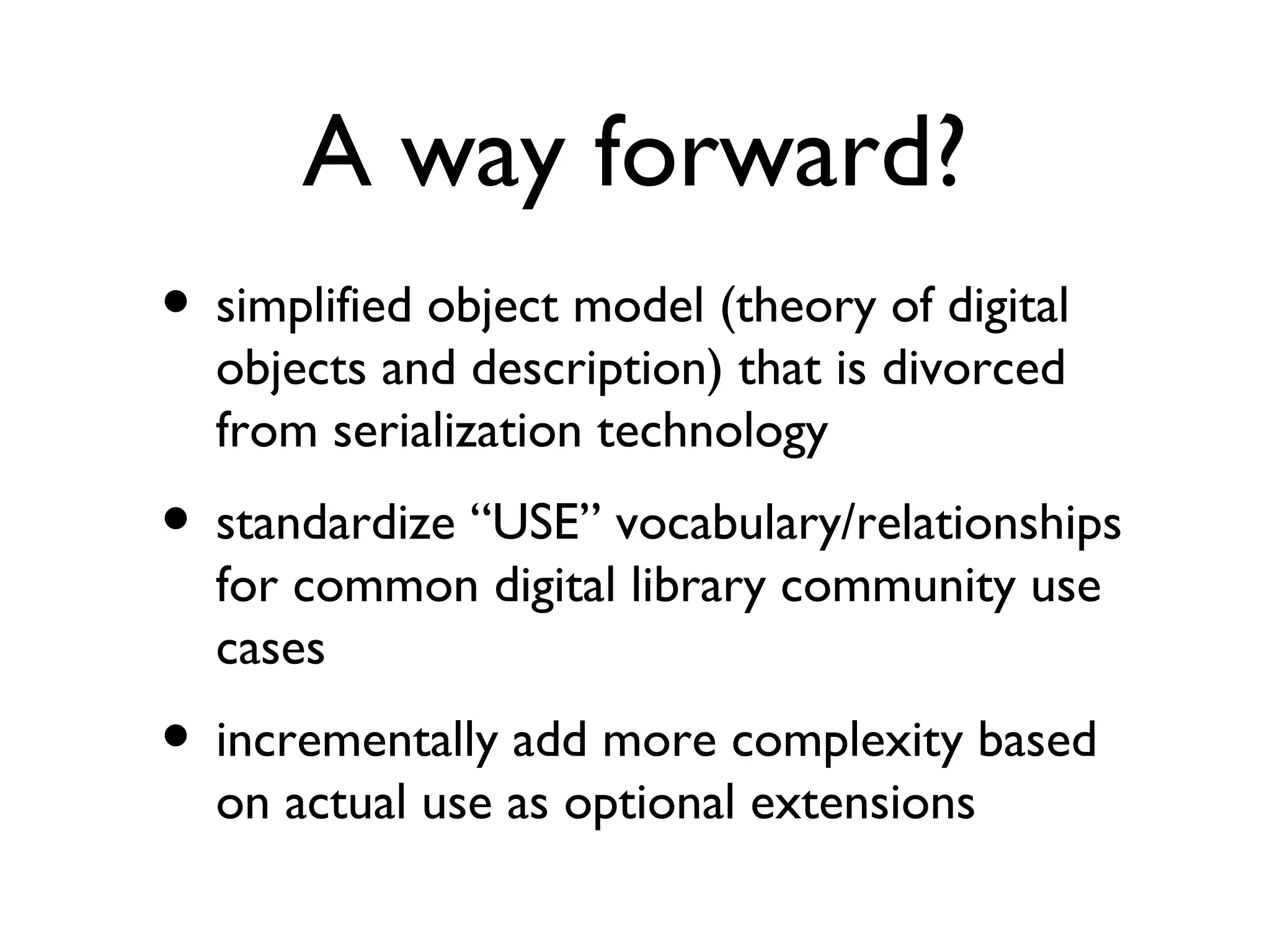 A way forward? simplified object model (theory of digital objects and description) that is divorced from serialization technology  standardize “USE” vocabulary/relationships for common digital library community use cases incrementally add more complexity based on actual use as optional extensions  