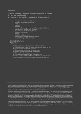 in this report...

Indian Economy – Improved outlook with pockets of concern
?
? methodology
Data and
? of employment generation in different sectors
Estimates

           ? Financial Services and Insurance
           Banking,
           Education, Training and Consultancy
           ?
           Energy
           ?
           Healthcare
           ?
           Hospitality
           ?
           Information Technology & Information Technology Enabled Services
           ?
           Manufacturing - Machinery and Equipment
           ?
           Manufacturing - Non-Machinery Products
           ?
           Media and Entertainment
           ?
           Pharma
           ?
           Real Estate and Construction
           ?
           Trade including Consumer, Retail and Services
           ?
           Transport, Storage and Communication
           ?


Concluding Remarks
?
Appendix
?

           A1: Expected Increase in Employment across Different Sectors
           A2: Expected Increase in Salary across Different Sectors - Lateral Job Shift
           A3: Composition of New Hires by Experience
           A4: Composition of New Hires by Functional Areas
           A5: Share of Different Hiring Sources for New Hires
           A6: City-wise Growth in Employment
           A7: City-wise Likely Increase in Salary - Lateral Job Shift
           A8 : City-wise Share of Different Experience Brackets amongst New Hires
           A9: City-wise Share of Different Functional Areas amongst New Hires




The Ma Foi Randstad Employment Trends Survey (MEtS), conducted by Ma Foi Randstad - India’s No. 1 Integrated HR services company, is a
study on the Indian employment trends and opportunities. Starting from November 2004 till 2008, MEtS was conducted once a year.
Considering several shifts in employment dynamics even within a year’s time, MEtS was converted into a quarterly survey from 2010 to
capture the changes in employment scenario in India from one quarter to another.

The primary objective of this employment survey is to understand the employment trends in the organized sector on a quarterly basis. The
present survey captures the employment situation in the organized sector during the fourth quarter of Calendar Year 2011 (from October to
December 2011) and the likely scenario in the first quarter of the Calendar Year 2012 (January to March 2012). The study results are based
on a survey in December 2011 of 639 sample companies spread across 13 different sectors. The feedback was gathered from the top HR
personnel or top management of the companies, who could share valuable insights on employment related issues. The major focus of the
survey is to estimate the changes in employment scenario across sectors and space. The other issues highlighted in the survey are changes in
salary in case of lateral hiring, recruitments for different experience categories and hiring for different functional roles.

The report is presented in four sections. The first section (Section A) discusses the recent trends and an overall view of the Indian Economy. It
is followed by Section B which provides insights about the data and methodological aspects of the study. Section C presents a picture of the
changing pattern of employment in different sectors of the economy. A snapshot of the changing scenario in 8 selected cities is also given in
this section. The final section (Section D) concludes the study highlighting key issues.
 