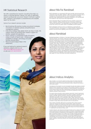 HR Statistical Research                                           about Ma Foi Randstad
We offer comprehensive research consulting that helps our         Ma Foi Randstad is an international HR service provider servicing world class
                                                                  companies across the globe. Started in 1992, the company has grown into a
clients in informed decision making. Our team of dedicated        full spectrum HR services provider for clients worldwide. It has helped
research professionals use proven research methods to gather      generate career opportunities for thousands individuals in 36 countries and
data, interpret it and prepare a comprehensive and valuable       has worked for over 250 Fortune 500 organizations.
report for the client.                                            Ma Foi Randstad offers the broadest HR services portfolio ranging from
                                                                  Search, Selection, Staffing, Inhouse Services, Consulting, Outsourcing,
Some of our research services include:                            Training and Assessment. The organization has a vast network of offices
                                                                  across the country to be within reach of candidates and flexi workers.
Benchmarking HR practices involves recruitment strategies,
?                                                                 Ma Foi Randstad continues to focus on developing customized and
innovations in retention policies and performance                 innovative HR services, leveraging on its unique strengths of geographical
management systems.                                               presence and end-to-end capability across all HR service functions.
India entry strategy helps global clients set shop in India. We
?
support clients by providing them research support for
location, people and operations.                                  about Randstad
Factor costing is a comparative study of locations
?
(cities) in terms of factor costs - infrastructure,               Randstad specializes in solutions in the field of flexible work and human
availability of people, technology and public                     resources services. Our services range from regular temporary staffing and
facilities among others.                                          permanent placement to inhouse, professionals, search & selection, and HR
                                                                  Solutions. The Randstad Group is one of the leading HR services providers in
? pool analysis helps in the
Resource                                                          the world with top three positions in Argentina, Belgium & Luxembourg,
assessment.                                                       Canada, Chile, France, Germany, Greece, India, Mexico, the Netherlands,
                                                                  Poland, Portugal, Spain, Switzerland, the UK, and the United States as well
                                                                  as major positions in Australia and Japan. End 2011 Randstad had
If you are looking for statistical research                       approximately 28,700 corporate employees and around 4,700 branches and
assistance, please write to us at                                 inhouse locations in 40 countries around the world. Randstad generated a
sales.enquiry@mafoirandstad.com                                   revenue of € 16.2 billion in 2011. Randstad was founded in 1960 and is
or call us at +91 44 61016101                                     headquartered in Diemen, the Netherlands. Randstad Holding nv is listed on
                                                                  the NYSE Euronext Amsterdam, where options for stocks in Randstad are
                                                                  also traded. For more information see www.randstad.com.




                                                                  about Indicus Analytics
                                                                  Indicus Analytics is an economics research and data analysis firm based in New Delhi.
                                                                  Indicus examines many aspects of the Indian economy both at the national and sub-
                                                                  national level It conducts monitoring and evaluation studies, indexation and ratings, as
                                                                  well as policy research.

                                                                  The endeavour of this research is to use it to broaden the public policy debate to promote
                                                                  liberalism and the mechanisms of the market for the stimulation of growth in India. The
                                                                  extension of the competitive market mechanism of resource allocation to the economy as
                                                                  a whole requires rigorous and robust understanding of institutions that will facilitate the
                                                                  extension. Indicus research thus focuses on the institutional capabilities as well as the
                                                                  regulatory processes of these institutions.

                                                                  Our research services have been used by academia, government, research organizations,
                                                                  civil society, media, international institutions and industry. Academic institutions such as
                                                                  Harvard, Cambridge, Stanford Universities; national and international government
                                                                  organizations such as RBI, Finance Commission, DFID, USAID, various ministries;
                                                                  international organizations such as World Bank, UNICEF, UNDP; media groups such as
                                                                  India Today, Outlook, Indian Express; industry such as IKEA, Microsoft, VISA; consulting
                                                                  firms such as McKinsey, BCG, E&Y; NGOs and civil society organizations such as National
                                                                  Foundation of India, Liberty Institute have been some of our key sponsors.

                                                                  Indicus started in December 2000 and has since become India's premier economics
                                                                  research firm. National and international corporate bodies, industry associations,
                                                                  governments, academia and media houses have used our research to better understand
                                                                  the Indian economy and markets. Key decision-makers such as the President of India Dr.
                                                                  A.P.J Abdul Kalam, the Prime Minister Dr. Manmohan Singh and the Finance Minister Mr.
                                                                  P. Chidambaram have referred to Indicus' work.

                                                                  Constant interaction with national and international experts and our ongoing non-funded
                                                                  research activities are the key factors that enable us to maintain a high quality of output.
                                                                  Our persistent endeavor to keep abreast of new developments in research methodology
                                                                  gives us the ability to bring out fresh insights from otherwise intractable information.
                                                                  Most important factor behind our success has been our ability to triangulate between (i)
                                                                  the objectives and motivations of the sponsor, (ii) information availability and robust
                                                                  methodologies, and (iii) structure of the Indian economy. Apart from quantitative
                                                                  economic research of secondary data, Indicus conducts large scale surveys, qualitative
                                                                  analysis, indexation, forecasting, evaluation and monitoring, publishes white papers and
                                                                  policy briefs.
 