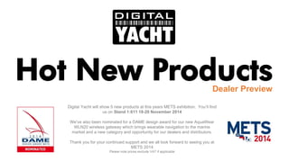 Hot New Products 
Dealer Preview 
Digital Yacht will show 5 new products at this years METS exhibition. You’ll find us on Stand 1:611 18-20 November 2014 
We’ve also been nominated for a DAME design award for our new AquaWearWLN20 wireless gateway which brings wearable navigation to the marine market and a new category and opportunity for our dealers and distributors. 
Thank you for your continued support and we all look forward to seeing you at METS 2014 
Please note prices exclude VAT if applicable  
