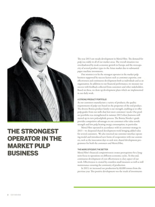 The year 2013 saw steady development in Metsä Fibre. The demand for
pulp was stable in all of our market areas. The overall situation was
overshadowed by weak economic growth in Europe and the overcapa­
city of several product types in the Asian market due to substantial
paper machine investments.
Our mission is to be the strongest operator in the market pulp
business supported by success factors such as customer expertise, cost
effectiveness and continuous development both as individuals and as an
organisation. In addition to our financial performance, we measure our
success with feedback collected from customers and other stakeholders.
Based on these, we draw up development plans which are implemented
in our daily work.
A STRONG PRODUCT PORTFOLIO

THE STRONGEST
OPERATOR IN THE
MARKET PULP
BUSINESS

2  ﻿  CEO'S REVIEW

As our customers manufacture a variety of products, the quality
requirements of pulp vary based on the properties of the end product.
The diverse Botnia product family is our strength, enabling us to offer
pulp grades from our mills that best meet customers' needs. Our prod­
uct portfolio was strengthened in summer 2013 when Joutseno mill
started up its new polysulphide process. The Botnia Nordic+ grade
provides competitive advantages to our customers who value tensile
strength and low pulp beating energy consumption, in particular.
Metsä Fibre operated in accordance with its customer strategy in
2013 – we deepened shared development work bringing added value
for several customers. We also renewed our customer interface operat­
ing model and introduced new forms of cooperation with our custom­
ers, such as the innovation days to seek new, shared development pro­
grammes for both the customers and Metsä Fibre.
THE MORE EFFICIENT, THE BETTER

Metsä Fibre's financial competitiveness creates prerequisites for a longterm focus in operations on different economic cycles. To this end,
continuous development of cost effectiveness is a key aspect of our
work. Effectiveness is created by countless small measures as well as mill
maintenance ensuring the continuity of production.
In 2013, we increased our production by 60,000 tonnes from the
previous year. This positive development was the result of investments

 