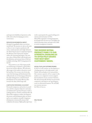 and improved reliability of operations at the
mills achieved by developing preventive
mainten­ance.
REDUCED ENVIRONMENTAL IMPACT

Our goal is to gradually reduce our environ­
mental load. The measures we take are the same
as those we use to improve production effi­
ciency: steady operation and a high utilisation
rate. Renewing our process equipment improves
the efficiency ratios of processes and thus
reduces the environmental impact. The emis­
sion values of Metsä Fibre's mills already meet
the definitions and emission limits of the best
available technology (BAT) being prepared in
the EU.
Our position as one of the largest produ­
cers of bioenergy in Finland is a good indica­
tion of our resource efficiency. We sell renew­
able energy to the market as electricity, wood
fuel and heat. Over ten per cent of our sales
come from bioenergy and biochemicals. Our
mills primarily run on bioenergy produced in
the pulp making process, and determined
development of our energy efficiency thus
increases the share of bioenergy sold.
A MOTIVATED PERSONNEL IS AN ASSET

Personnel’s competence and actions in accord­
ance with the company’s objectives and values
are fundamental to good performance, both in
working with our customers and financially. All
Metsä Fibre employees conduct development
discussions, and development plans are drawn
up for every employee annually. Competence
development is monitored by means of selfevaluations, for instance. High-quality supervisory

work is a prerequisite for a good working envir­
onment and motivation. In 2013, ­­
Metsä ­Fibre organised a training programme
for all supervisors. Its aim was to strengthen the
shared operating culture and supervisors’ skills
in various management situations.

THE DIVERSE BOTNIA
PRODUCT FAMILY IS OUR
STRENGTH, ENABLING US
TO OFFER PULP GRADES
THAT BEST MEET
CUSTOMERS' NEEDS.
WE WILL FULFIL OUR CUSTOMER PROMISE

In 2014, we will continue our development as
a leading operator in the pulp market, with
Nordic softwood pulp as our main product.
Our customer expertise will set us apart in the
market as our competent resources support
the development of our customers' business.
We will systematically develop our personnel's
competence and improve our operating pro­
cesses in a determined manner. We will fulfil
our customer promise:
the Fibres of success.

Ilkka Hämälä
CEO

CEO'S REVIEW  ﻿  3

 