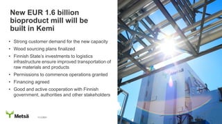 • Strong customer demand for the new capacity
• Wood sourcing plans finalized
• Finnish State’s investments to logistics
infrastructure ensure improved transportation of
raw materials and products
• Permissions to commence operations granted
• Financing agreed
• Good and active cooperation with Finnish
government, authorities and other stakeholders
New EUR 1.6 billion
bioproduct mill will be
built in Kemi
11.2.2021
 