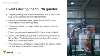 • The price of long-fibre pulp increased and that of short-fibre
pulp remained stable compared to Q3/2020
• Paperboard deliveries were higher than in Q4/2019 and
declined seasonally from Q3/2020
• The market situation of sawn timber and veneer products
improved
• Environmental permit was granted to Kemi bioproduct mill
• A 30% share of Husum pulp mill in Sweden was divested to
Norra Skog. The final decision to renew the mill’s recovery
boiler and turbine was made
• The maintenance shutdowns postponed to the second half of
the year were implemented successfully
Events during the fourth quarter
11.2.2021
Metsä Group – Result 2020
 