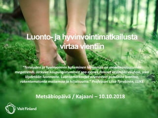 Luonto- ja hyvinvointimatkailusta
virtaa vientiin
”Terveyden ja hyvinvoinnin hakeminen luonnosta on maailmanlaajuinen
megatrendi. Jatkuva kaupungistuminen saa monet ihmiset etsimään rauhaa, joka
löydetään luonnosta. Luontomatkaajat arvostavat puhdasta luontoa,
rakentamatonta maisemaa ja hiljaisuutta.” Professori Liisa Tyrväinen, LUKE
Metsäbiopäivä / Kajaani – 10.10.2018
 