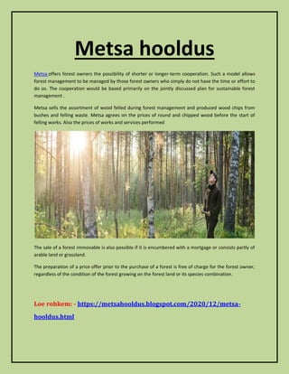 Metsa hooldus
Metsa offers forest owners the possibility of shorter or longer-term cooperation. Such a model allows
forest management to be managed by those forest owners who simply do not have the time or effort to
do so. The cooperation would be based primarily on the jointly discussed plan for sustainable forest
management .
Metsa sells the assortment of wood felled during forest management and produced wood chips from
bushes and felling waste. Metsa agrees on the prices of round and chipped wood before the start of
felling works. Also the prices of works and services performed
The sale of a forest immovable is also possible if it is encumbered with a mortgage or consists partly of
arable land or grassland.
The preparation of a price offer prior to the purchase of a forest is free of charge for the forest owner,
regardless of the condition of the forest growing on the forest land or its species combination.
Loe rohkem: - https://metsahooldus.blogspot.com/2020/12/metsa-
hooldus.html
 