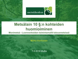 Mikko Korhonen
7.6.2018 Multia
Metsälain 10 §:n kohteiden
huomioiminen
Monimetsä - Luonnonhoidon toimintamallit talousmetsissä
 