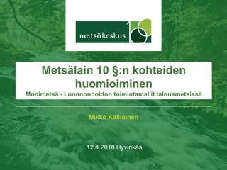 Mikko Kallioinen
12.4.2018 Hyvinkää
Metsälain 10 §:n kohteiden
huomioiminen
Monimetsä - Luonnonhoidon toimintamallit talousmetsissä
 