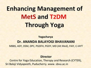 Enhancing Management of
MetS and T2DM
Through Yoga
Yogacharya
Dr. ANANDA BALAYOGI BHAVANANI
MBBS, ADY, DSM, DPC, PGDFH, PGDY, MD (Alt Med), FIAY, C-IAYT
Director
Centre for Yoga Education, Therapy and Research (CYTER),
Sri Balaji Vidyapeeth, Puducherry. www. sbvu.ac.in
 