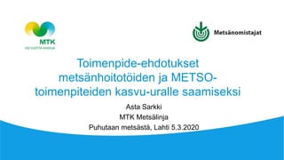 Asta Sarkki
MTK Metsälinja
Puhutaan metsästä, Lahti 5.3.2020
Toimenpide-ehdotukset
metsänhoitotöiden ja METSO-
toimenpiteiden kasvu-uralle saamiseksi
 
