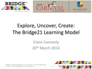 Explore, Uncover, Create:
The Bridge21 Learning Model
Claire Conneely
20th March 2014
Bridge21, Centre for Research in IT in Education , Trinity College Dublin
(01) 896 1397 | info@bridge21.ie | www.bridge21.ie p-1
 