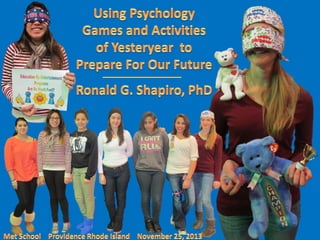Using Psychology Games & Activities of Yesteryear to Prepare For Our Future.
An Education by Entertainment Program.
By: Dr. Ronald G. Shapiro.
Champion Jenna D’Attilio,
Semifinalist Kemely Delasnueces,
Semifinalist Amy Ramos Lopez,
Semifinalist Brandi-Leigh McCray,
Semifinalist Stacie Miranda,
Semifinalist Silena Pimenses,
Semifinalist Pamela Ruemmele.
Sponsor Kemely Delasnueces,
Sponsor Michelle Portilla.
The Met School,
Providence RI.
November 25, 2013.

 