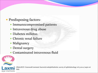  Predisposing factors-
 Immunocompromised patients
 Intravenous drug abuse
 Diabetes milletus
 Chronic renal failure
 Malignancy
 Dental surgery
 Contaminated intravenous fluid
J Mark,M.D. Greenwald metstatic bacterial endophthalmitis: survey of ophthalmology vol 31:no.2/;sept-oct
1999
 