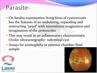 Parasite-
 On fundus examination living form of cysticercosis
has the features of an undulating, expanding and
contracting “pearl” with intermittent evagination and
invagination of the protoscolex
 This may result in an inflammatory chorioretinitis
Ocular ultrasonography- subretinal cyst
 Assays for eosinophilia in anterior chamber fluid
sample
 