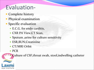 Evaluation-
 Complete history
 Physical examination
 Specific evaluation
 E.C.G. for endo carditis,
 CXR PA View,CT Scan,
 Sputum ,urine for culture sensitivity
 ESR,BUN,Creatinine
 CT/MRI Orbit
 PCR
 Culture of CSF,throat swab, stool,indwelling catheter
 
