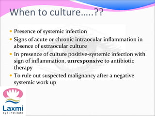 When to culture…..??
 Presence of systemic infection
 Signs of acute or chronic intraocular inflammation in
absence of extraocular culture
 In presence of culture positive-systemic infection with
sign of inflammation, unresponsive to antibiotic
therapy
 To rule out suspected malignancy after a negative
systemic work up
 
