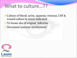 What to culture…??
 Culture of blood, urine, aqueous, vitreous, CSF &
wound culture & smear indicated
 To locate site of original infection
 Document systemic involvement
 