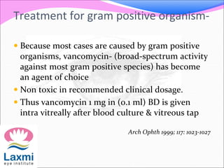 Treatment for gram positive organism-
 Because most cases are caused by gram positive
organisms, vancomycin- (broad-spectrum activity
against most gram positive species) has become
an agent of choice
 Non toxic in recommended clinical dosage.
 Thus vancomycin 1 mg in (0.1 ml) BD is given
intra vitreally after blood culture & vitreous tap
Arch Ophth 1999; 117: 1023-1027
 