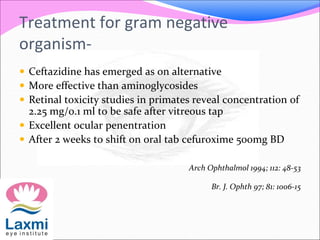Treatment for gram negative
organism-
 Ceftazidine has emerged as on alternative
 More effective than aminoglycosides
 Retinal toxicity studies in primates reveal concentration of
2.25 mg/0.1 ml to be safe after vitreous tap
 Excellent ocular penentration
 After 2 weeks to shift on oral tab cefuroxime 500mg BD
Arch Ophthalmol 1994; 112: 48-53
Br. J. Ophth 97; 81: 1006-15
 