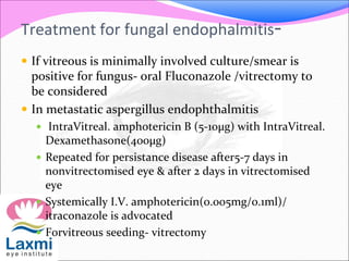 Treatment for fungal endophalmitis-
 If vitreous is minimally involved culture/smear is
positive for fungus- oral Fluconazole /vitrectomy to
be considered
 In metastatic aspergillus endophthalmitis
 IntraVitreal. amphotericin B (5-10µg) with IntraVitreal.
Dexamethasone(400µg)
 Repeated for persistance disease after5-7 days in
nonvitrectomised eye & after 2 days in vitrectomised
eye
 Systemically I.V. amphotericin(0.005mg/0.1ml)/
itraconazole is advocated
 Forvitreous seeding- vitrectomy
 