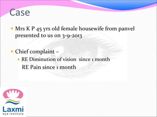 Case
 Mrs K P 45 yrs old female housewife from panvel
presented to us on 3-9-2013
 Chief complaint –
 RE Diminution of vision since 1 month
RE Pain since 1 month
 