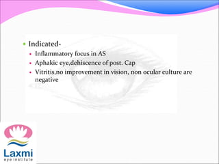  Indicated-
 Inflammatory focus in AS
 Aphakic eye,dehiscence of post. Cap
 Vitritis,no improvement in vision, non ocular culture are
negative
 