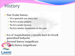 History
 Past Ocular history:
 H/o spectacle use since 7yrs
 No h/o ocular surgery
 No h/o ocular trauma
 No h/o similar complaints in the past
 h/o of hospitalisation 3 months back for fever&
generalised bodyache
 Personal history insignificant
 Family history insignificant
 