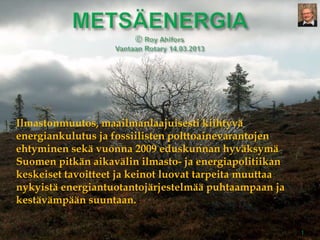 Ilmastonmuutos, maailmanlaajuisesti kiihtyvä
energiankulutus ja fossiilisten polttoainevarantojen
ehtyminen sekä vuonna 2009 eduskunnan hyväksymä
Suomen pitkän aikavälin ilmasto- ja energiapolitiikan
keskeiset tavoitteet ja keinot luovat tarpeita muuttaa
nykyistä energiantuotantojärjestelmää puhtaampaan ja
kestävämpään suuntaan.

                                                         1
 