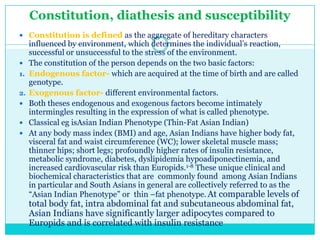 Constitution, diathesis and susceptibility
 Constitution is defined as the aggregate of hereditary characters


1.
2.




influenced by environment, which determines the individual‘s reaction,
successful or unsuccessful to the stress of the environment.
The constitution of the person depends on the two basic factors:
Endogenous factor- which are acquired at the time of birth and are called
genotype.
Exogenous factor- different environmental factors.
Both theses endogenous and exogenous factors become intimately
intermingles resulting in the expression of what is called phenotype.
Classical eg isAsian Indian Phenotype (Thin-Fat Asian Indian)
At any body mass index (BMI) and age, Asian Indians have higher body fat,
visceral fat and waist circumference (WC); lower skeletal muscle mass;
thinner hips; short legs; profoundly higher rates of insulin resistance,
metabolic syndrome, diabetes, dyslipidemia hypoadiponectinemia, and
increased cardiovascular risk than Europids.1-8 These unique clinical and
biochemical characteristics that are commonly found among Asian Indians
in particular and South Asians in general are collectively referred to as the
―Asian Indian Phenotype‖ or thin –fat phenotype. At comparable levels of

total body fat, intra abdominal fat and subcutaneous abdominal fat,
Asian Indians have significantly larger adipocytes compared to
Europids and is correlated with insulin resistance

 
