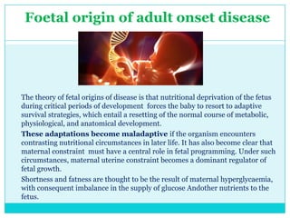 Foetal origin of adult onset disease

The theory of fetal origins of disease is that nutritional deprivation of the fetus
during critical periods of development forces the baby to resort to adaptive
survival strategies, which entail a resetting of the normal course of metabolic,
physiological, and anatomical development.
These adaptations become maladaptive if the organism encounters
contrasting nutritional circumstances in later life. It has also become clear that
maternal constraint must have a central role in fetal programming. Under such
circumstances, maternal uterine constraint becomes a dominant regulator of
fetal growth.
Shortness and fatness are thought to be the result of maternal hyperglycaemia,
with consequent imbalance in the supply of glucose Andother nutrients to the
fetus.

 
