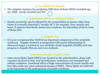 3. For Body Fat Depots
 The simplest equation for predicting %BF derived from DEXA included age,
sex, BMI, triceps skinfold and WC.
4. Deposition of Fat at “Ectopic” Sites
 Insulin sensitivity can be affected by fat accumulation in tissues other than
where it is usually deposited (―ectopic fat‖); for example, liver, muscle and
heart. It appears that South Asians have tendency for deposition of fat in some
of these sites.
5. Hepatic Fat
 It is now recognized that NAFLD an important component of the metabolic
syndrome . Hepatic steatosis accompanied with portal inflammation in
advanced stages is termed as non-alcoholic steato-hepatitis (NASH) and may
progress to hepatic fibrosis and even cirrhosis.
6.Skeletal Muscle Triglycerides
 Intra-myocellular lipids (IMCL) are located in the mitochondria, along with
enzymes involved in fatty acid esterification, hydrolysis, ion transport and
cellular oxidation. Combined effect of high concentration of serum insulin and
free fatty acids can cause enhanced storage of IMCL. These lipids are believed
to be important in the pathogenesis of insulin resistance

 
