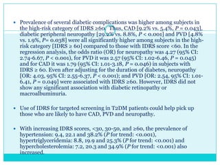  Prevalence of several diabetic complications was higher among subjects in

the high-risk category of IDRS ≥60. Thus, CAD [9.2% vs. 5.4%, P = 0.043],
diabetic peripheral neuropathy [29.2% vs. 8.8%, P < 0.001] and PVD [4.8%
vs. 1.9%, P= 0.038] were all significantly higher among subjects in the highrisk category [IDRS ≥ 60] compared to those with IDRS score <60. In the
regression analysis, the odds ratio (OR) for neuropathy was 4.27 (95% CI:
2.74-6.67, P < 0.001), for PVD it was 2.57 (95% CI: 1.02-6.46, P = 0.045)
and for CAD it was 1.79 (95% CI: 1.01-3.18, P = 0.046) in subjects with
IDRS ≥ 60. Even after adjusting for the duration of diabetes, neuropathy
[OR: 4.03, 95% CI: 2.55-6.37, P < 0.001); and PVD [OR: 2.54, 95% CI: 1.016.41, P = 0.049] were associated with IDRS ≥60. However, IDRS did not
show any significant association with diabetic retinopathy or
macroalbuminuria.

 Use of IDRS for targeted screening in T2DM patients could help pick up

those who are likely to have CAD, PVD and neuropathy.

 With increasing IDRS scores, <30, 30-50, and ≥60, the prevalence of

hypertension: 9.4, 22.1 and 38.2% (P for trend: <0.001),
hypertriglyceridemia: 8.8, 19.9 and 25.3% (P for trend: <0.001) and
hypercholesterolemia: 7.2, 20.3 and 34.9% (P for trend: <0.001) also
increased.

 