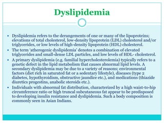 Dyslipidemia
 Dyslipidemia refers to the derangements of one or many of the lipoproteins;

elevations of total cholesterol, low-density lipoprotein (LDL) cholesterol and/or
triglycerides, or low levels of high-density lipoprotein (HDL) cholesterol.
 The term ‗atherogenic dyslipidemia‘ denotes a combination of elevated
triglycerides and small-dense LDL particles, and low levels of HDL- cholesterol.
 A primary dyslipidemia (e.g. familial hypercholesterolemia) typically refers to a
genetic defect in the lipid metabolism that causes abnormal lipid levels. A
secondary dyslipidemia may be due to a variety of reasons; environmental
factors (diet rich in saturated fat or a sedentary lifestyle), diseases (type 2
diabetes, hypothyroidism, obstructive jaundice etc.), and medications (thiazide
diuretics progestins, anabolic steroids etc.).
 Individuals with abnormal fat distribution, characterized by a high waist-to-hip
circumference ratio or high truncal subcutaneous fat appear to be predisposed
to developing insulin resistance and dyslipidemia. Such a body composition is
commonly seen in Asian Indians.

 