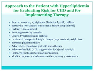 Approach to the Patient with Hyperlipidemia
for Evaluating Risk for CHD and for
Implementing Therapy
 Rule out secondary dyslipidemia (Diabetes, hypothyroidism,

 obstructive liver disease, chronic renal failure, drug-induced)
 Perform risk assessment
 Encourage smoking cessation
 Control hypertension and diabetes
 Implement therapeutic lifestyle changes (improved diet, weight loss,
 increased physical activity)
 Achieve LDL-cholesterol goal with statin therapy
 Achieve other lipid (HDL, triglycerides, Lp[a]) and non-lipid
 (homocysteine) goals with niacin or Niaspan.

 Monitor response and adherence to therapy every 4 to 6 months

 