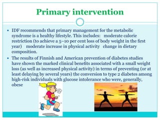 Primary intervention
 IDF recommends that primary management for the metabolic

syndrome is a healthy lifestyle. This includes: moderate calorie
restriction (to achieve a 5–10 per cent loss of body weight in the ﬁrst
year) moderate increase in physical activity change in dietary
composition.
 The results of Finnish and American prevention of diabetes studies
have shown the marked clinical beneﬁts associated with a small weight
loss (as well as increased physical activity) in terms of preventing (or at
least delaying by several years) the conversion to type 2 diabetes among
high-risk individuals with glucose intolerance who were, generally,
obese

 