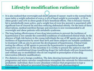 Lifestyle modification rationale
 It is also realized that overweight and obese patients if cannot reach to the normal body

mass index a weight reduction of even a 2-5% of basal weight in overweight, 5-7% in
obese grade I and 10% in obese grade II have beneficial effects. This is because visceral
fat is metabolically more active, and a weight loss of even few percent is associated with
significant loss of visceral fat and thus reducing abdominal obesity. On the basis of these
observations, medical nutrition therapy and exercises is now recommended to all
overweight and obese patients with metabolic syndrome.
 The long lasting effectiveness of non drug interventions to prevent the incidence of
hypertension is low outside the controlled conditions of randomized clinical trials. In the
absence of high risk factors in the young individuals the use of BP agents can reduce the
incidence of hypertension by more than 60% and these subjects are suitable candidates
to treatment with an aim to prevent the development of hypertension. Clinical trials
testing the efficacy of BP agents to prevent the hypertension in population based
perspective are required. In the meantime it is worthy to present the option to start BP
lowering or constitutional drugs (modifying drugs) for individuals with pre-hypertension
and without any co-morbidities who do not respond to prescription of non drug
intervention (lifestyle modification).
 Pre-diabetes is not a benign condition. The data showing increased risk for glycemic
progression and micro vascular complications strengthen the rationale for intervention in
prediabetic individual. there is now abundant evidence that progression to type 2
diabetes can be delayed or prevented through lifestyle and pharmacological
interventions.

 