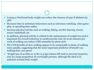  Losing 5-7%of basal body weight can reduce the chances of type II diabetes by









58%
Decrease time in sedentary behaviours such as television watching, video game
play, or spending time online
Increase physical activity such as walking, biking, aerobic dancing, tennis,
soccer, basketball, etc
In addition, physical activity is critical to the maintenance of weight loss and is
important for overall reduction in cardiovascular risk; 60 to 90 minutes per
week of walking can reduce CHD mortality by about 50%.
The CVD benefits of slow walking appear to be comparable to those of walking
more quickly, suggesting that the most important predictor of benefit was
walking time, not speed.
Weight loss of as little as 10 lbs (4.5 kg) reduces BP and/or prevents hypertension in a large proportion of overweight persons, although the ideal is to
maintain normal body weight.

 