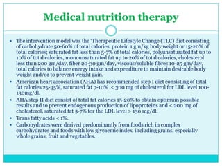 Medical nutrition therapy
 The intervention model was the ‗Therapeutic Lifestyle Change (TLC) diet consisting








of carbohydrate 50-60% of total calories, protein 1 gm/kg body weight or 15-20% of
total calories; saturated fat less than 5-7% of total calories, polyunsaturated fat up to
10% of total calories, monounsaturated fat up to 20% of total calories, cholesterol
less than 200 gm/day, fiber 20-30 gm/day, viscous/soluble fibres 10-25 gm/day,
total calories to balance energy intake and expenditure to maintain desirable body
weight and/or to prevent weight gain.
American heart association (AHA) has recommended step I diet consisting of total
fat calories 25-35%, saturated fat 7-10% ,< 300 mg of cholesterol for LDL level 100130mg/dl.
AHA step II diet consist of total fat calories 15-20% to obtain optimum possible
results and to prevent endogenous production of lipoproteins and < 200 mg of
cholesterol, saturated fat 5-7% for the LDL level > 130 mg/dl.
Trans fatty acids < 1%.
Carbohydrates were derived predominantly from foods rich in complex
carbohydrates and foods with low glycaemic index including grains, especially
whole grains, fruit and vegetables.

 