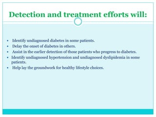 Detection and treatment efforts will:








Identify undiagnosed diabetes in some patients.
Delay the onset of diabetes in others.
Assist in the earlier detection of those patients who progress to diabetes.
Identify undiagnosed hypertension and undiagnosed dyslipidemia in some
patients.
Help lay the groundwork for healthy lifestyle choices.

 