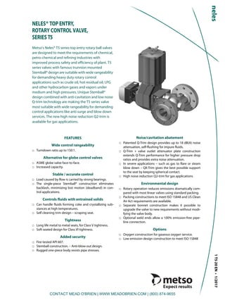 1T520EN•1/2017
NELES® TOP ENTRY,
ROTARY CONTROL VALVE,
SERIES T5
Metso's Neles® T5 series top entry rotary ball valves
are designed to meet the requirements of chemical,
petro-chemical and refining industries with
improved process safety and efficiency of plant. T5
series valves with famous trunnion mounted
Stemball® design are suitable with wide rangeability
for demanding heavy duty rotary control
applications such as crude oil, hot residual oil, LPG
and other hydrocarbon gases and vapors under
medium and high pressures. Unique Stemball®
design combined with anti-cavitation and low noise
Q-trim technology are making the T5 series valve
most suitable with wide rangeability for demanding
control applications like anti surge and blow down
services. The new high noise reduction Q2-trim is
available for gas applications.
FEATURES
Wide control rangeability
□ Turndown ratio up to 150:1.
Alternative for globe control valves
□ ASME globe valve face-to-face.
□ Increased capacity.
Stable / accurate control
□ Load caused by flow is carried by strong bearings.
□ The single-piece Stemball® construction eliminates
backlash, minimizing lost motion (deadband) in con-
trol applications.
Controls fluids with entrained solids
□ Can handle fluids forming coke and crystallizing sub-
stances at high temperatures.
□ Self cleaning trim design – scraping seat.
Tightness
□ Long life metal to metal seats, for Class V tightness.
□ Soft seated design for Class VI tightness.
Added security
□ Fire-tested API 607.
□ Stemball construction. – Anti-blow-out design.
□ Rugged one-piece body resists pipe stresses.
Noise/cavitation abatement
□ Patented Q-Trim design provides up to 18 dB(A) noise
attenuation, self-flushing for impure fluids.
□ Q-Trim + valve outlet attenuator plate construction
extends Q-Trim performance for higher pressure drop
ratios and provides extra noise attenuation.
□ In severe applications – such as gas to flare or steam
blow down – QX-Trim gives the best possible support
to the seat by keeping spherical contact.
□ High noise reduction Q2-trim for gas applications
Environmental design
□ Rotary operation reduces emissions dramatically com-
pared with most linear valves using standard packing.
□ Packing constructions to meet ISO 15848 and US Clean
Air Act requirements are available.
□ Separate bonnet construction makes it possible to
upgrade the valve to new requirements without modi-
fying the valve body.
□ Optional weld ends allow a 100% emission-free pipe-
line connection.
Options
□ Oxygen construction for gaseous oxygen service.
□ Low emission design construction to meet ISO 15848
CONTACT MEAD O'BRIEN | WWW.MEADOBRIEN.COM | (800) 874-9655
 
