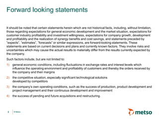 Forward looking statements
It should be noted that certain statements herein which are not historical facts, including, without limitation,
those regarding expectations for general economic development and the market situation, expectations for
customer industry profitability and investment willingness, expectations for company growth, development
and profitability and the realization of synergy benefits and cost savings, and statements preceded by
”expects”, ”estimates”, ”forecasts” or similar expressions, are forward-looking statements. These
statements are based on current decisions and plans and currently known factors. They involve risks and
uncertainties which may cause the actual results to materially differ from the results currently expected by
the company.
Such factors include, but are not limited to:
1)

general economic conditions, including fluctuations in exchange rates and interest levels which
influence the operating environment and profitability of customers and thereby the orders received by
the company and their margins

2)

the competitive situation, especially significant technological solutions
developed by competitors

3)

the company’s own operating conditions, such as the success of production, product development and
project management and their continuous development and improvement

4)

the success of pending and future acquisitions and restructuring.

2

© Metso

 