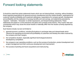 © Metso© Metso
Forward looking statements
It should be noted that certain statements herein which are not historical facts, including, without limitation,
those regarding expectations for general economic development and the market situation, expectations for
customer industry profitability and investment willingness, expectations for company growth, development
and profitability and the realization of synergy benefits and cost savings, and statements preceded by
”expects”, ”estimates”, ”forecasts” or similar expressions, are forward-looking statements. These
statements are based on current decisions and plans and currently known factors. They involve risks and
uncertainties which may cause the actual results to materially differ from the results currently expected by
the company.
Such factors include, but are not limited to:
1) general economic conditions, including fluctuations in exchange rates and interest levels which
influence the operating environment and profitability of customers and thereby the orders received by
the company and their margins
2) the competitive situation, especially significant technological solutions
developed by competitors
3) the company’s own operating conditions, such as the success of production, product development and
project management and their continuous development and improvement
4) the success of pending and future acquisitions and restructuring.
2
 
