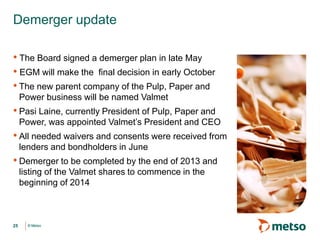 © Metso© Metso
• The Board signed a demerger plan in late May
• EGM will make the final decision in early October
• The new parent company of the Pulp, Paper and
Power business will be named Valmet
• Pasi Laine, currently President of Pulp, Paper and
Power, was appointed Valmet’s President and CEO
• All needed waivers and consents were received from
lenders and bondholders in June
• Demerger to be completed by the end of 2013 and
listing of the Valmet shares to commence in the
beginning of 2014
Demerger update
25
 