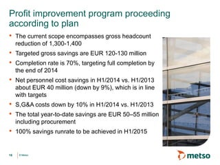 © Metso© Metso
• The current scope encompasses gross headcount
reduction of 1,300-1,400
• Targeted gross savings are EUR 120-130 million
• Completion rate is 70%, targeting full completion by
the end of 2014
• Net personnel cost savings in H1/2014 vs. H1/2013
about EUR 40 million (down by 9%), which is in line
with targets
• S,G&A costs down by 10% in H1/2014 vs. H1/2013
• The total year-to-date savings are EUR 50–55 million
including procurement
• 100% savings runrate to be achieved in H1/2015
Profit improvement program proceeding
according to plan
16
 