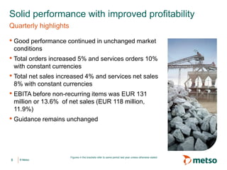 © Metso© Metso
• Good performance continued in unchanged market
conditions
• Total orders increased 5% and services orders 10%
with constant currencies
• Total net sales increased 4% and services net sales
8% with constant currencies
• EBITA before non-recurring items was EUR 131
million or 13.6% of net sales (EUR 118 million,
11.9%)
• Guidance remains unchanged
Solid performance with improved profitability
Quarterly highlights
3
Figures in the brackets refer to same period last year unless otherwise stated
 