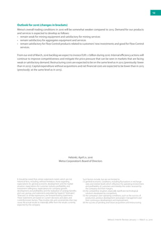 Helsinki, April 21, 2016
Metso Corporation’s Board of Directors
It should be noted that certain statements herein which are not
historical facts, including, without limitation, those regarding
expectations for general economic development and the market
situation, expectations for customer industry profitability and
investment willingness, expectations for company growth,
development and profitability and the realization of synergy benefits
and cost savings, and statements preceded by“expects”,“estimates”,
“forecasts”or similar expressions, are forward-looking statements.
These statements are based on current decisions and plans and
currently known factors. They involve risks and uncertainties that may
cause the actual results to materially differ from the results currently
expected by the company.
Such factors include, but are not limited to:
(1) 	general economic conditions, including fluctuations in exchange
rates and interest levels which influence the operating environment
and profitability of customers and thereby the orders received by
the company and their margins,
(2) 	the competitive situation, especially significant technological
solutions developed by competitors,
(3) 	the company’s own operating conditions, such as the success of
production, product development and project management and
their continuous development and improvement,
(4) 	the success of pending and future acquisitions and restructuring.
Outlook for 2016 (changes in brackets)
Metso’s overall trading conditions in 2016 will be somewhat weaker compared to 2015. Demand for our products
and services is expected to develop as follows:
•	 remain weak for mining equipment and satisfactory for mining services
•	 remain satisfactory for aggregates equipment and services
•	 remain satisfactory for Flow Control products related to customers’new investments and good for Flow Control
services.
From our end of March, 2016 backlog we expect to invoice EUR 1.1 billion during 2016. Internal efficiency actions will
continue to improve competitiveness and mitigate the price pressure that can be seen in markets that are ­facing
weak or satisfactory demand. Restructuring costs are expected to be on the same level as in 2015 (previously: lower
than in 2015). Capital expenditure without acquisitions and net financial costs are expected to be lower than in 2015
(previously: at the same level as in 2015).
12
Metso’s Interim Review January 1 – March 31, 2016
 