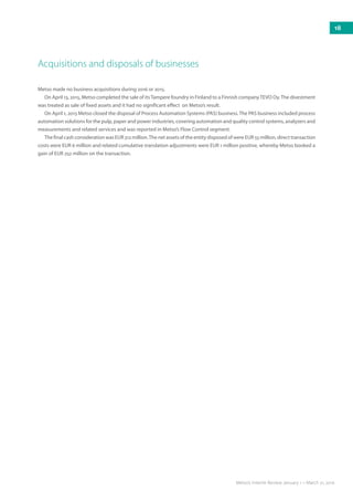 Metso made no business acquisitions during 2016 or 2015.	
On April 13, 2015, Metso completed the sale of itsTampere foundry in Finland to a Finnish companyTEVO Oy.The divestment
was treated as sale of fixed assets and it had no significant effect on Metso’s result.			
On April 1, 2015 Metso closed the disposal of Process Automation Systems (PAS) business.The PAS business included process
automation solutions for the pulp, paper and power industries, covering automation and quality control systems, analyzers and
measurements and related services and was reported in Metso’s Flow Control segment.		
The final cash consideration was EUR 312 million.The net assets of the entity disposed of were EUR 55 million, direct transaction
costs were EUR 6 million and related cumulative translation adjustments were EUR 1 million positive, whereby Metso booked a
gain of EUR 252 million on the transaction. 		
Acquisitions and disposals of businesses
18
Metso’s Interim Review January 1 – March 31, 2016
 